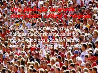 Uma população de grande
diversidades cultural e religiosa
Diversas Línguas e dialetos são
falados no continente asiático .Os
mais difundidos são o chinês, o
híndi o árabe, o japonês idiomas
eslavos e o inglês

 
