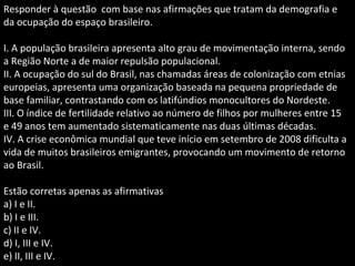 Responder à questão com base nas afirmações que tratam da demografia e
da ocupação do espaço brasileiro.
I. A população brasileira apresenta alto grau de movimentação interna, sendo
a Região Norte a de maior repulsão populacional.
II. A ocupação do sul do Brasil, nas chamadas áreas de colonização com etnias
europeias, apresenta uma organização baseada na pequena propriedade de
base familiar, contrastando com os latifúndios monocultores do Nordeste.
III. O índice de fertilidade relativo ao número de filhos por mulheres entre 15
e 49 anos tem aumentado sistematicamente nas duas últimas décadas.
IV. A crise econômica mundial que teve início em setembro de 2008 dificulta a
vida de muitos brasileiros emigrantes, provocando um movimento de retorno
ao Brasil.
Estão corretas apenas as afirmativas
a) I e II.
b) I e III.
c) II e IV.
d) I, III e IV.
e) II, III e IV.
 