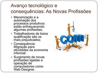 Avanço tecnológico e
consequências: As Novas Profissões
 Mecanização e a
  automação dos
  processos produtivos
  estão enfraquecendo
  algumas profissões;
 Trabalhadores de baixa
  qualificação são os
  mais prejudicados;
 Consequência:
  Migração para
  atividades da economia
  informal;
 Surgimento de novas
  profissões ligadas a
  operação de
  computadores como
  Web Designer.
 
