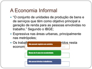 A Economia Informal
 “O conjunto de unidades de produção de bens e
  de serviços que têm como objetivo principal a
  geração de renda para as pessoas envolvidas no
  trabalho.” Segundo o IBGE;
 Expressiva nas áreas urbanas, principalmente
  nas metrópoles;
 Os trabalhadores que estão inseridos nesta
             Não possuir registro em carteira;
  economia tem como características:
           Menos de 8 anos de escolaridade;



           Não possui direitos trabalhistas.
 