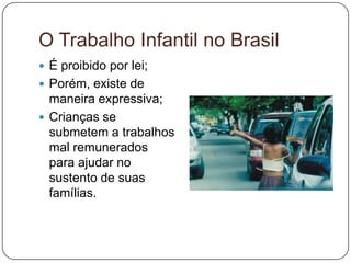 O Trabalho Infantil no Brasil
 É proibido por lei;
 Porém, existe de
  maneira expressiva;
 Crianças se
  submetem a trabalhos
  mal remunerados
  para ajudar no
  sustento de suas
  famílias.
 