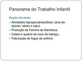 Panorama do Trabalho Infantil
Região Nordeste
 Atividades Agropecuárias(Sisal, cana-de-
  açúcar, cacau e caju);
 Produção de Farinha de Mandioca;
 Coleta e quebra de coco de babaçu;
 Fabricação de fogos de artifício.
 