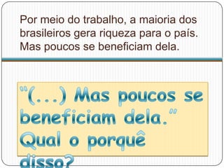 Por meio do trabalho, a maioria dos
brasileiros gera riqueza para o país.
Mas poucos se beneficiam dela.
 
