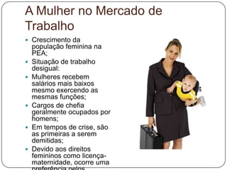 A Mulher no Mercado de
Trabalho
 Crescimento da
    população feminina na
    PEA;
   Situação de trabalho
    desigual:
   Mulheres recebem
    salários mais baixos
    mesmo exercendo as
    mesmas funções;
   Cargos de chefia
    geralmente ocupados por
    homens;
   Em tempos de crise, são
    as primeiras a serem
    demitidas;
   Devido aos direitos
    femininos como licença-
    maternidade, ocorre uma
 