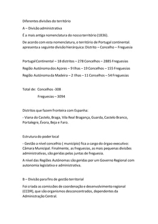 Diferentes divisões do território
A – Divisão administrativa
É a mais antiga nomenclatura do nosso território (1836).
De acordo com esta nomenclatura, o território de Portugal continental.
apresenta a seguinte divisão hierárquica: Distrito – Concelho – Freguesia
PortugalContinental – 18 distritos – 278 Concelhos – 2885 Freguesias
Região Autónoma dos Açores – 9 Ilhas – 19 Concelhos – 155 Freguesias
Região Autónoma da Madeira – 2 Ilhas – 11 Conselhos – 54 Freguesias
Total de: Concelhos -308
Freguesias – 3094
Distritos que fazemfronteira com Espanha:
- Viana do Castelo, Braga, Vila Real Bragança, Guarda, Castelo Branco,
Portalegre, Évora, Beja e Faro.
Estrutura do poder local
- Gestão a nível concelhio ( município) fica a cargo do órgao executivo:
Câmara Municipal. Finalmente, as freguesias, as mais pequenas divisões
administrativas, são geridas pelas juntas de freguesia.
A nível das Regiões Autónomas são geridas por um Governo Regional com
autonomia legislativa e administrativa.
B – Divisão para fins de gestão territorial
Foi criada as comissões de coordenação e desenvolvimento regional
(CCDR), que são organismos desconcentrados, dependentes da
Administração Central.
 