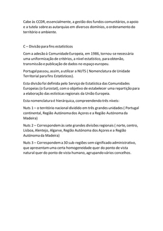 Cabe às CCDR, essencialmente, a gestão dos fundos comunitários, o apoio
e a tutela sobreas autarquias em diversos domínios, o ordenamento do
território e ambiente.
C – Divisão para fins estatísticos
Com a adesão à ComunidadeEuropeia, em 1986, tornou-senecessária
uma uniformização de critérios, a nível estatístico, para obtenão,
transmissão epublicação de dados no espaço europeu.
Portugalpassou, assim, a utilizar a NUTS ( Nomenclatura de Unidade
Territorial para fins Estatísticos).
Esta divisão foi definida pelo Serviço de Estatística das Comunidades
Europeias (o Eurostat), como objetivo de estabelecer uma repartição para
a elaboração das estísticas regionais da União Europeia.
Esta nomenclatura é hierárquica, compreendendo três níveis:
Nuts 1 – o território nacional dividido em três grandes unidades ( Portugal
continental, Região Autónoma dos Açores e a Região Autónoma da
Madeira)
Nuts 2 – Correspondemàs sete grandes divisões regionais ( norte, centro,
Lisboa, Alentejo, Algarve, Região Autónoma dos Açores e a Região
Autónoma da Madeira)
Nuts 3 – Correspondema 30 sub-regiões sem significado administrativo,
que apresentamuma certa homogeneidade quer do ponto de vista
natural quer do ponto de vista humano, agrupando vários concelhos.
 