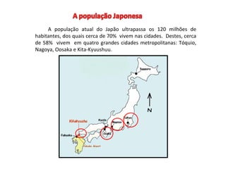 A população atual do Japão ultrapassa os 120 milhões de
habitantes, dos quais cerca de 70% vivem nas cidades. Destes, cerca
de 58% vivem em quatro grandes cidades metropolitanas: Tóquio,
Nagoya, Oosaka e Kita-Kyuushuu.
 