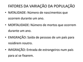 FATORES DA VARIAÇÃO DA POPULAÇÃO
• NATALIDADE: Número de nascimentos que
  ocorrem durante um ano.
• MORTALIDADE: Número de mortos que ocorrem
  durante um ano.
• EMIGRAÇÃO: Saída de pessoas de um país para
  residirem noutro.
• IMIGRAÇÃO: Entrada de estrangeiros num país
  para aí se fixarem.
 