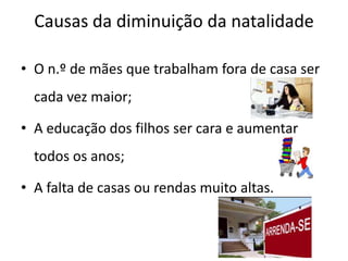 Causas da diminuição da natalidade

• O n.º de mães que trabalham fora de casa ser
  cada vez maior;

• A educação dos filhos ser cara e aumentar
  todos os anos;

• A falta de casas ou rendas muito altas.
 