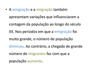 • A emigração e a imigração também
 apresentam variações que influenciaram a
 contagem da população ao longo do século
 XX. Nos períodos em que a emigração foi
 muito grande, o número de população
 diminuiu. Ao contrário, a chegada de grande
 número de imigrantes faz com que a
 população aumente.
 