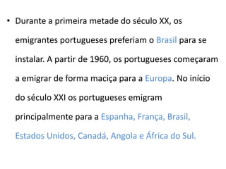 • Durante a primeira metade do século XX, os

  emigrantes portugueses preferiam o Brasil para se

  instalar. A partir de 1960, os portugueses começaram

  a emigrar de forma maciça para a Europa. No início

  do século XXI os portugueses emigram

  principalmente para a Espanha, França, Brasil,

  Estados Unidos, Canadá, Angola e África do Sul.
 