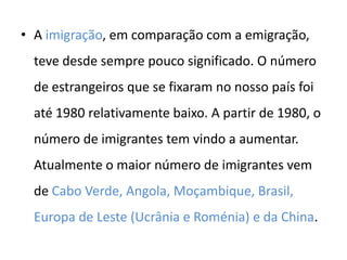 • A imigração, em comparação com a emigração,
  teve desde sempre pouco significado. O número
  de estrangeiros que se fixaram no nosso país foi
  até 1980 relativamente baixo. A partir de 1980, o
  número de imigrantes tem vindo a aumentar.
  Atualmente o maior número de imigrantes vem
  de Cabo Verde, Angola, Moçambique, Brasil,
  Europa de Leste (Ucrânia e Roménia) e da China.
 