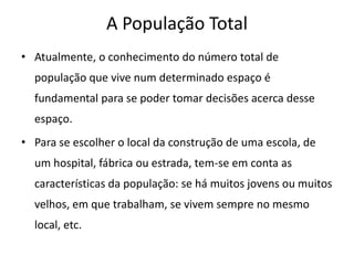 A População Total
• Atualmente, o conhecimento do número total de
  população que vive num determinado espaço é
  fundamental para se poder tomar decisões acerca desse
  espaço.
• Para se escolher o local da construção de uma escola, de
  um hospital, fábrica ou estrada, tem-se em conta as
  características da população: se há muitos jovens ou muitos
  velhos, em que trabalham, se vivem sempre no mesmo
  local, etc.
 