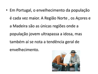 • Em Portugal, o envelhecimento da população
 é cada vez maior. A Região Norte , os Açores e
 a Madeira são as únicas regiões onde a
 população jovem ultrapassa a idosa, mas
 também aí se nota a tendência geral de
 envelhecimento.
 