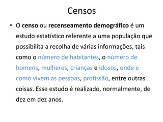 Censos
• O censo ou recenseamento demográfico é um
 estudo estatístico referente a uma população que
 possibilita a recolha de várias informações, tais
 como o número de habitantes, o número de
 homens, mulheres, crianças e idosos, onde e
 como vivem as pessoas, profissão, entre outras
 coisas. Esse estudo é realizado, normalmente, de
 dez em dez anos.
 