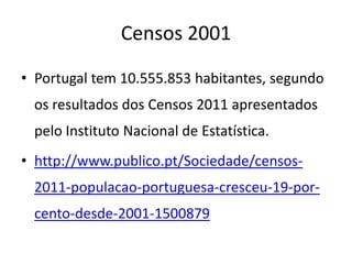 Censos 2001

• Portugal tem 10.555.853 habitantes, segundo
 os resultados dos Censos 2011 apresentados
 pelo Instituto Nacional de Estatística.
• http://www.publico.pt/Sociedade/censos-
 2011-populacao-portuguesa-cresceu-19-por-
 cento-desde-2001-1500879
 