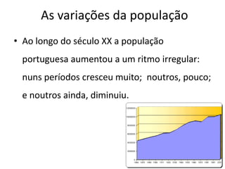 As variações da população
• Ao longo do século XX a população
 portuguesa aumentou a um ritmo irregular:
 nuns períodos cresceu muito; noutros, pouco;
 e noutros ainda, diminuiu.
 