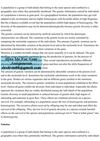 A population is a group of individuals that belong to the same species and confined to a
geographic area where they potentially interbreed. The genetic information carried by individuals
of a population is known as gene pool. At a geographical location, the population may get well
adapted to the environment and are highly homozygous with favorable alleles at high frequency.
But the evidences available reveal that the populations exhibit high degree of heterzygosity. The
diversity of the population may not be detected phenotypically because genetic diversity is often
concealed.
The genetic variation can be detected by artificial selection by which the phenotypic
characteristics are affected. The variations at the genetic levels are mostly estimated by
comparing the nucleotide sequences of the individuals. The amount of genetic variation can be
determined by detectable variation at the protein level and at the nucleotide level. Sometimes the
nucleotide substitutions result in the silent variations in the gene.
Mutation is a sudden heritable change that can occur naturally or it can be induced. The gene
shuffling causes inheritable variations during the production of gametes, by the process of
crossing over during sexual reproduction. Thus sexual reproduction can produce different
phenotypes with various combinations of genes and does not alter the allele frequencies of
particular alleles responsible for specific traits.
The amount of genetic variation can be determined by detectable variation at the protein level
and at the nucleotide level. Sometimes the nucleotide substitutions result in the silent variations
in the gene. Studies on various organisms and on different genes resulted in the enormous
nucleotide diversity. The extensive genetic variability in most populations exhibited at the DNA
level. Almost all genes exhibit the diversity from individual to individual. Especially the alleles
represent the variations that are widely distributed among the individuals of the population.
Genetic diversity in small populations is reduced because of genetic drift, high degree of
inbreeding and reduction in gene flow. These effects are exhibited adversely on a species
survival. For example, inbreeding in a population causes the loss of heterzygosity and promotes
homozygosity. The recessive alleles received by offspring may be rare and lethal and affect the
survival of the offspring. Thus, the low level of genetic diversity in a species extends harmful
effects on the survival of the species and populations cannot get rid of "bad or lethal genes" due
to homozygosity.
Solution
A population is a group of individuals that belong to the same species and confined to a
geographic area where they potentially interbreed. The genetic information carried by individuals
 