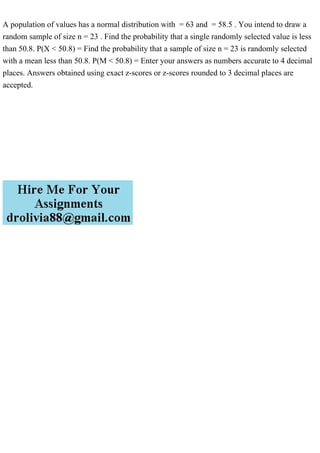 A population of values has a normal distribution with = 63 and = 58.5 . You intend to draw a
random sample of size n = 23 . Find the probability that a single randomly selected value is less
than 50.8. P(X < 50.8) = Find the probability that a sample of size n = 23 is randomly selected
with a mean less than 50.8. P(M < 50.8) = Enter your answers as numbers accurate to 4 decimal
places. Answers obtained using exact z-scores or z-scores rounded to 3 decimal places are
accepted.
 