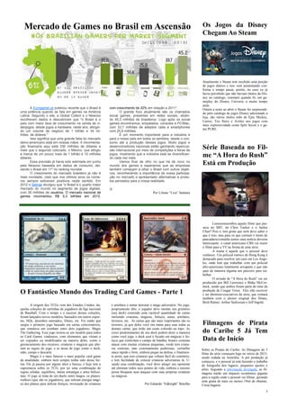 3
Os Jogos da Disney
Chegam Ao Steam
Atualmente o Steam tem recebido uma porção
de jogos diários e isso vem aumentando con-
forma o tempo passa, porém, no caso eu já
havia percebido que não haviam títulos da Dis-
ney no catalogo, constatei quando fiz um ga-
meplay do Disney Universe a muito tempo
atrás.
Ontém a noite ao abrir o Steam fui surpreendi-
do pelo catalogo de jogos Disney adicionado a
loja, são vários titulos indo de Epic Mickey,
Carros, Toy Story e Aviões aos jogos com
mais expressividade como Split Secon e o ga-
me PURE.
Mercado de Games no Brasil em Ascensão
A Eurogamer.pt publicou recente que o Brasil é
uma potência quando se fala em games na América
Latina. Segundo o site, a Global Collect e o Newzoo
recolheram dados e descobriram que "o Brasil é o
país com maior taxa de crescimento na venda de vi-
deojogos, desde jogos a hardware, neste ano, atingin-
do um volume de negócio de 1 bilhão e 34 mi-
lhões de dólares."
Isso significa que uma grande fatia do mercado
latino-americano está em nossas mãos. A movimenta-
ção financeira aqui está 330 milhões de dólares a
mais que o segundo colocado, o México, que atingiu
a marca de um pouco mais de 1 bilhão e 10 milhões
dólares.
Essa previsão já havia sido estimada em junho
pela Newzoo baseada em dados de consumo, dei-
xando o Brasil em 11º no ranking mundial
O crescimento do marcado brasileiro já não é
mais novidade, visto que nos últimos anos os núme-
ros sempre estiveram positivos neste sentido. Em
2012 o Sebrae divulgou que "o Brasil é o quarto maior
mercado do mundo no segmento de jogos digitais,
com 35 milhões de usuários. O mercado nacional de
games movimentou R$ 5,3 bilhões em 2012,
com crescimento de 32% em relação a 2011".
O grande foco atualmente são os chamados
social games, presentes em redes sociais, atrain-
do 45,2 milhões de brasileiros. Logo após os social
games encontramos, empatados, consoles e PC/Mac,
com 33,7 milhões de adeptos cada e smartphones
com 25,8 milhões.
É um momento importante para a indústria e
para o nosso país em todos os sentidos, desde o con-
sumo até a produção desses jogos. Muito jogos e
desenvolvedores nacionais estão ganhando repercus-
são internacional por meio de competições e feiras de
jogos, mostrando que a indústria está se diversifican-
do cada vez mais
Vamos ficar de olho no que há de novo no
mundo dos games e esperamos que as empresas
também começam a olhar o Brasil com outros objeti-
vos, reconhecendo a importância da nossa participa-
ção no mercado e apresentado alternativas e produ-
tos pensados para a nossa realidade.
;)
Por Liliane “Lica” Santana
Série Baseada no Fil-
me “A Hora do Rush”
Está em Produção
Leeeeeeeeeembra aquele filme que pas-
sava no SBT, do Chris Tucker e o Jackie
Chan? Pois é, tem gente que nem deve saber o
que é isso, mas para os que curtiam o misto de
pancadaria/comédia temos uma notícia deveras
interessante: o canal americano CBS vai trazer
o filme para a TV na forma de uma série.
A trama é aquela que o pessoal deve
conhecer. Um policial estóico de Hong Kong é
destacado para resolver um caso em Los Ange-
les, onde tem que trabalhar com um policial
afro-americano totalmente arrogante e que não
quer de maneira alguma um parceiro para tra-
balhar.
O seriado de "A Hora do Rush" vai ser
produzido por Bill Lawrence e Blake McCor-
mick, sendo que ambos foram parte do time da
produção de Cougar Town. Eles irão escrever
e ser diretores-executivos da série, que contará
também com o diretor original dos filmes,
Brett Ratner, Arthur Sarkissian e Jeff Ingold.
Filmagens de Pirata
do Caribe 5 Já Tem
Data de Início
Sobre os Piratas do Caribe: As filmagens do 5
filme da série começam logo no início de 2015,
sendo rodada na Austrália. A pré produção já
começou, e o pessoal já está fazendo o trabalho
de fotografia dos lugares, pequenos ajustes e
afins. Segundo a informação divulgada, as fil-
magens trarão um impacto econômico gigante
para a região onde o pessoal vai filmar, gerando
uma grana de mais ou menos 19mi de obamas.
Coisa bagarai.
A origem dos TCGs vem dos Estados Unidos, da-
quelas coleções de cartinhas de jogadores da liga nacional
de Baseball. Com o tempo e o sucesso dessas coleções,
foram lançados novos modelos, baseados em outros espor-
tes, HQs, desenhos animados, filmes, etc. Foi então que
surgiu o primeiro jogo baseado em cartas colecionáveis,
que simulava um combate entre dois jogadores: Magic
The Gathering. Esse jogo tornou-se um modelo para todos
os Card Games vindouros, com elementos que viriam a
ser copiados ou modificados na maioria deles, como o
gerenciamento dos recursos, criaturas e magicas que alte-
ram as regras do jogo, e as áreas de jogo como o deck,
mão, campo e descarte.
Magic é o mais famoso e mais popular card game
da atualidade, embora nem sempre tenha sido dessa for-
ma. Ele já passou por alguns altos e baixos, e hoje tem a
supremacia sobre os TCG, por ter uma combinação de
regras sólidas, equilibrio, muita estratégia e artes belíssi-
mas. O jogo se trata de um duelo entre magos, os planes-
walkers (que são os jogadores), que retiram energia mági-
ca dos planos para utilizar feitiços, invocação de criaturas
e artefatos e tentar derrotar o mago adversário. No jogo,
propriamente dito, o jogador deve montar seu grimório
(seu deck) contendo uma variável quantidade de cartas
incluindo criaturas, magicas, feitiços, auras, artefatos,
terrenos, etc. As cartas que são mais importantes são os
terrenos, já que deles você tira mana para usar todas as
demais cartas, que terão um custo colorido no topo. As
cores predominantes de seu deck podem dizer a maneira
como você joga: o deck azul é focado em mágicas e fei-
tiços que controlam o campo de batalha, branco costuma
atacar com muitas criaturas pequenas, verde tem criatu-
ras custosas, mas extremamente poderosas, vermelho
ataca rápido e forte, embora peque na defesa, e finalmen-
te preto, que tem criaturas que voltam fácil do cemitério,
e tem facilidade de colocar criaturas adversárias lá. U-
sando essa combinação, você deve atingir seu oponente
até eliminar todos seus pontos de vida, embora o mesmo
possa bloquear seus ataques com suas próprias criaturas
ou mágicas.
Por Eduardo “Edknight” Botelho
O Fantástico Mundo dos Trading Card Games - Parte 1
 