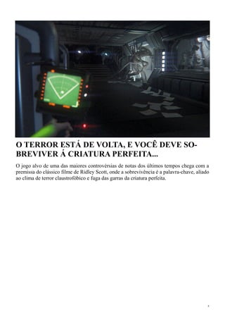 4
O TERROR ESTÁ DE VOLTA, E VOCÊ DEVE SO-
BREVIVER Á CRIATURA PERFEITA...
O jogo alvo de uma das maiores controvérsias de notas dos últimos tempos chega com a
premissa do clássico filme de Ridley Scott, onde a sobrevivência é a palavra-chave, aliado
ao clima de terror claustrofóbico e fuga das garras da criatura perfeita.
 