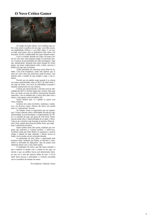 6
No tempo da Ação Games, lia as análises para sa-
ber como eram os gráficos de um jogo, sua trilha sonora,
sua jogabilidade, história e o seu fator replay. E era isso,
as notas eram justas, pois os parâmetros eram claros. Em
boa parte, devido a simplicidade dos jogos naquele tempo.
Com a evolução absurda nos jogos em pouco me-
nos de vinte anos, hoje podemos julgar as expressões faci-
ais e nuances da personalidade de cada personagem. Algo
que, naturalmente, demanda uma maior atenção do crítico
gamer, um maior conhecimento sobre o título, universo e
público do jogo que irá analisar.
Tenho percebido um retrocesso nessa linha de tra-
balho. Com certa freqüência, tenho lido análises que se
atém aos cinco itens que mencionei ainda há pouco, sem
analisar todo o restante do que compõe o jogo, a sua es-
sência.
Percebi que um padrão surgia quando li as críticas
nos canais especializados sobre as DLCs de Dark Souls 2,
um jogo de nicho, com nível de dificuldade avançado e
bastante característico em sua essência.
Críticas que mencionavam o elevado nível de difi-
culdade das DLCs e história ainda mais confusa. Mas tudo
bem, em sendo um jogo de público (masoquista) bastante
específico, é de se entender que o crítico deva falar com a
massa, e não apenas com este público fiel.
Nestes últimos dias, vi o padrão se repetir com
Alien: Isolation.
Isolation teve notas excelentes, medianas e medío-
cres, em diversos canais. Parecia não haver um acordo
entre os “especialistas” da área.
No entanto, foram os argumentos que me espanta-
ram. Críticos falavam sobre a dificuldade elevada do jogo,
aleatoriedade na movimentação e comportamento do Ali-
en e a extensão do jogo, que passa de vinte horas. Recla-
mavam ainda sobre a impossibilidade de se matar o Alien.
Trata-se de o primeiro jogo baseado no primeiro filme da
série Alien, aquela obra prima de Ridley Scott, que ainda
hoje é referencial em horror.
Quem lembra desta obra prima, lembrará que nin-
guém que enfrentou a “criatura perfeita” e sobreviveu.
Lembrará ainda que Ellen Ripley se esgueirava e tentava
chegar a cápsula de fuga enquanto o alarme tocava ao
fundo, com a tensão em um crescendo absurdo.
O conhecedor da série Alien, e apaixonado pelo
primeiro filme, lembrará que Ripley só derrotou o xeno-
mórfo se utilizando da espaçonave. Que ela jamais teria
nenhuma chance cara a cara contra aquilo.
O despreparo do crítico, que não busca entender o
que a empresa se propôs com a criação de um jogo, ou
mesmo o que seu público busca com determinado título,
ao meu ver é uma das maiores falhas de hoje. O fã de
Dark Souls procura a dificuldade e a história escondida
sob os escombros do mundo em ruínas.
Por Guilherme “Gakuma” Souza
O Novo Crítico Gamer
 