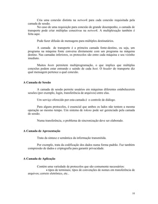 Cria uma conexão distinta na network para cada conexão requisitada pela
   camada de sessão.
           No caso de uma requisição para conexão de grande desempenho, a camada de
   transporte pode criar múltiplas conectivas na network. A multiplexação também é
   feita aqui.

          Pode fazer difusão de mensagens para múltiplos destinatários.

          A camada de transporte é a primeira camada fonte-destino, ou seja, um
   programa na máquina fonte conversa diretamente com um programa na máquina
   destino. Nas camadas inferiores, os protocolos são entre cada máquina e seu vizinho
   imediato.

         Muitos hosts permitem multiprogramação, o que implica que múltiplas
   conexões podem estar entrando e saindo de cada host. O header do transporte diz
   qual mensagem pertence a qual conexão.


A Camada de Sessão

          A camada de sessão permite usuários em máquinas diferentes estabelecerem
   sessões (por exemplo, login, transferência de arquivos) entre elas.

          Um serviço oferecido por esta camada é o controle de diálogo.

          Para alguns protocolos, é essencial que ambos os lados não tentem a mesma
   operação ao mesmo tempo. Um sistema de tokens pode ser gerenciado pela camada
   de sessão.

          Numa transferência, o problema de sincronização deve ser elaborado.


A Camada de Apresentação

          Trata da sintaxe e semântica da informação transmitida.

         Por exemplo, trata da codificação dos dados numa forma padrão. Faz também
   compressão de dados e criptografia para garantir privacidade.


A Camada de Aplicação

          Contém uma variedade de protocolos que são comumente necessários:
                  • tipos de terminais; tipos de convenções de nomes em transferência de
   arquivos; correio eletrônico, etc..




                                                                                     10
 