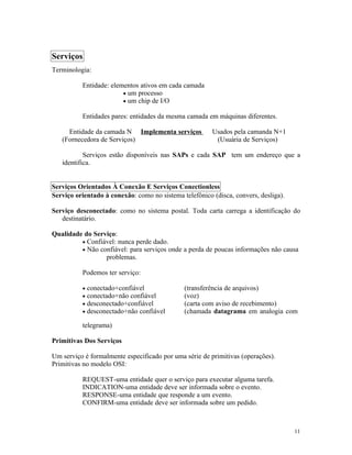 Serviços
Terminologia:

          Entidade: elementos ativos em cada camada
                        • um processo
                        • um chip de I/O

          Entidades pares: entidades da mesma camada em máquinas diferentes.

     Entidade da camada N Implementa serviços           Usados pela camanda N+1
   (Fornecedora de Serviços)                             (Usuária de Serviços)

           Serviços estão disponíveis nas SAPs e cada SAP tem um endereço que a
   identifica.


Serviços Orientados À Conexão E Serviços Conectionless
Serviço orientado à conexão: como no sistema telefônico (disca, convers, desliga).

Serviço desconectado: como no sistema postal. Toda carta carrega a identificação do
   destinatário.

Qualidade do Serviço:
         • Confiável: nunca perde dado.
         • Não confiável: para serviços onde a perda de poucas informações não causa
                 problemas.

          Podemos ter serviço:

          •   conectado+confiável             (transferência de arquivos)
          •   conectado+não confiável         (voz)
          •   desconectado+confiável          (carta com aviso de recebimento)
          •   desconectado+não confiável      (chamada datagrama em analogia com

          telegrama)

Primitivas Dos Serviços

Um serviço é formalmente especificado por uma série de primitivas (operações).
Primitivas no modelo OSI:

          REQUEST-uma entidade quer o serviço para executar alguma tarefa.
          INDICATION-uma entidade deve ser informada sobre o evento.
          RESPONSE-uma entidade que responde a um evento.
          CONFIRM-uma entidade deve ser informada sobre um pedido.



                                                                                     11
 