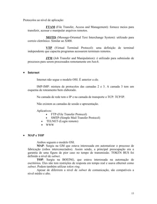 Protocolos ao nível de aplicação:

                    FTAM (File Transfer, Access and Management): fornece meios para
    transferir, acessar e manipular arquivos remotos.

                   MOTIS (Message-Oriented Text Interchange System): utilizado para
    correio eletrônico. Similar ao X400.

                  VTP (Virtual Terminal Protocol): uma definição de terminal
    independente que capacita programas acessarem terminais remotos.

                  JTM (Job Transfer and Manipulation): é utilizado para submissão de
    processos para serem processados remotamente em batch.


• Internet

           Internet não segue o modelo OSI. É anterior a ele.

          IMP-IMP: mistura de protocolos das camadas 2 e 3. A camada 3 tem um
    esquema de roteamento bem elaborado.

           Na camada de rede tem o IP e na camada de transporte o TCP: TCP/IP.

           Não existem as camadas de sessão e apresentação.

           Aplicativos:
                  •   FTP-(File Transfer Protocol)
                  •   SMTP-(Simple Mail Transfer Protocol)
              •    TELNET-(Login remoto)
              •   WWW


•   MAP e TOP

            Ambos seguem o modelo OSI.
            MAP: Surgiu na GM que estava interessada em automatizar o processo de
    fabricação (robos interconectados). Assim sendo, a principal preocupação era a
    garantia de uma figura de pior caso no tempo de transmissão. TOKEN BUS foi
    definido a nível de subnet.
            TOP: Surgiu na BOEING, que estava interessada na automação de
    escritórios. Eles não tem restrições de resposta em tempo real e usava ethernet como
    subnet. Podem também utilizar token ring.
            Apesar de diferirem a nível de subnet de comunicação, são compatíveis a
    nível médio e alto.




                                                                                     15
 