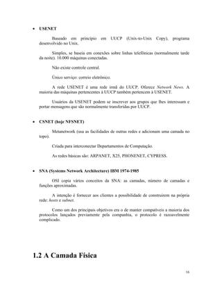 •   USENET

          Baseado em princípio              em   UUCP   (Unix-to-Unix   Copy),   programa
    desenvolvido no Unix.

           Simples, se baseia em conexões sobre linhas telefônicas (normalmente tarde
    da noite). 10.000 máquinas conectadas.

             Não existe controle central.

             Único serviço: correio eletrônico.

           A rede USENET é uma rede irmã do UUCP. Oferece Network News. A
    maioria das máquinas pertencentes à UUCP também pertencem à USENET.

           Usuários da USENET podem se inscrever aos grupos que lhes interessam e
    portar mensagens que são normalmente transferidas por UUCP.


•   CSNET (hoje NFSNET)

             Metanetwork (usa as facilidades de outras redes e adicionam uma camada no
    topo).

             Criada para interconectar Departamentos de Computação.

             As redes básicas são: ARPANET, X25, PHONENET, CYPRESS.


•   SNA (Systems Network Architecture) IBM 1974-1985

           OSI copia vários conceitos da SNA: as camadas, número de camadas e
    funções aproximadas.

           A intenção é fornecer aos clientes a possibilidade de construirem na própria
    rede: hosts e subnet.

           Como um dos principais objetivos era o de manter compatíveis a maioria dos
    protocolos lançados previamente pela companhia, o protocolo é razoavelmente
    complicado.




1.2 A Camada Física

                                                                                       16
 
