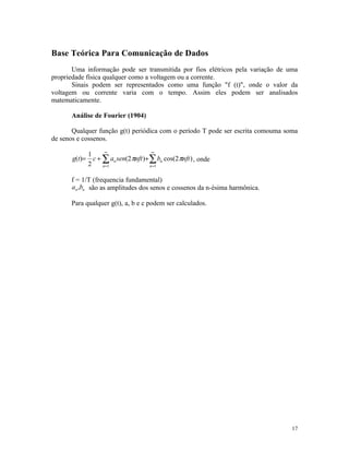 Base Teórica Para Comunicação de Dados
       Uma informação pode ser transmitida por fios elétricos pela variação de uma
propriedade física qualquer como a voltagem ou a corrente.
       Sinais podem ser representados como uma função "f (t)", onde o valor da
voltagem ou corrente varia com o tempo. Assim eles podem ser analisados
matematicamente.

      Análise de Fourier (1904)

       Qualquer função g(t) periódica com o período T pode ser escrita comouma soma
de senos e cossenos.
                      ∞                  ∞
               1
       g(t)=     c + ∑ an sen(2 πnft )+ ∑ bn cos(2 πnft ) , onde
               2     n =1               n =1


      f = 1/T (frequencia fundamental)
      an ,bn são as amplitudes dos senos e cossenos da n-ésima harmônica.

      Para qualquer g(t), a, b e c podem ser calculados.




                                                                                 17
 