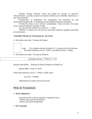 Nenhum sistema transmite sinais sem perdas de energia no processo.
Adicionalmente, as perdas ocorrem de maneira diferente para diferentes harmonicas, o
que insere distorção.
        Normalmente, as frequências são transmitidas sem alterações até uma
determinada frequência fc. As frequências acima de fcsão fortemente atenuadas.
        O limite fc, muitas vezes é devido à propriedades físicas do meio. Em outros
casos, é intencionalmente colocado na linha.
        No caso de linhas telefônicas comuns, fc = 3 KHz.
        "BAUD" é o número de vezes que um sinal pode mudar por segundo numa linha
de comunicação.

Velocidade Máxima de Transmissão de um Canal:

• Para linhas sem ruído : Teorema de Nyquist.



           onde      H é a largura máxima de banda e V é o número de níveis discretos.
             Para linha telefonica com fc= 3 KHz, velocidade máxima = 6 Kbps.

• Para linhas com ruído : Teorema de Shannon.

                   velocidade máxima = H log 2 (1 + s / n)


Relação Sinal-Ruído : Potência do Sinal (s)/Potência do Ruído (n)

       Decibel (dB) : 10 log 10 (S/N)

Numa linha telefonica com fc = 3 KHz e 30 dB, temos

              max rate = 30 Kbps

       independente do número discreto de níveis.


Meios de Transmissão

• Meios Magnéticos:

       Gravação em fita ou disco magnético e transporte físico.
       - Oferece altas taxas de transmissão
       - Baixo custo po bit transportado

• Par Trançado:


                                                                                    19
 