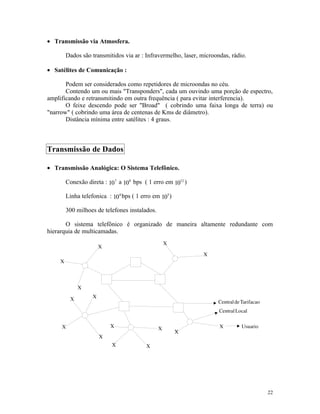 • Transmissão via Atmosfera.

      Dados são transmitidos via ar : Infravermelho, laser, microondas, rádio.

• Satélites de Comunicação :

       Podem ser considerados como repetidores de microondas no céu.
       Contendo um ou mais "Transponders", cada um ouvindo uma porção de espectro,
amplificando e retransmitindo em outra frequência ( para evitar interferencia).
       O feixe descendo pode ser "Broad" ( cobrindo uma faixa longa de terra) ou
"narrow" ( cobrindo uma área de centenas de Kms de diâmetro).
       Distância mínima entre satélites : 4 graus.



Transmissão de Dados

• Transmissão Analógica: O Sistema Telefônico.

      Conexão direta : 107 a 108 bps ( 1 erro em 1012 )

      Linha telefonica : 104 bps ( 1 erro em 105 )

      300 milhoes de telefones instalados.

       O sistema telefônico é organizado de maneira altamente redundante com
hierarquia de multicamadas.




                                                                                 22
 