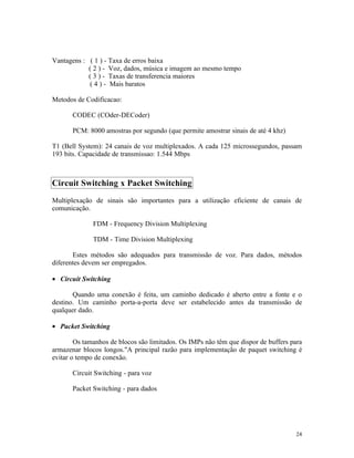 Vantagens : ( 1 ) - Taxa de erros baixa
            ( 2 ) - Voz, dados, música e imagem ao mesmo tempo
            ( 3 ) - Taxas de transferencia maiores
            ( 4 ) - Mais baratos

Metodos de Codificacao:

       CODEC (COder-DECoder)

       PCM: 8000 amostras por segundo (que permite amostrar sinais de até 4 khz)

T1 (Bell System): 24 canais de voz multiplexados. A cada 125 microssegundos, passam
193 bits. Capacidade de transmissao: 1.544 Mbps



Circuit Switching x Packet Switching
Multiplexação de sinais são importantes para a utilização eficiente de canais de
comunicação.

              FDM - Frequency Division Multiplexing

              TDM - Time Division Multiplexing

       Estes métodos são adequados para transmissão de voz. Para dados, métodos
diferentes devem ser empregados.

• Circuit Switching

       Quando uma conexão é feita, um caminho dedicado é aberto entre a fonte e o
destino. Um caminho porta-a-porta deve ser estabelecido antes da transmissão de
qualquer dado.

• Packet Switching

        Os tamanhos de blocos são limitados. Os IMPs não têm que dispor de buffers para
armazenar blocos longos."A principal razão para implementação de paquet switching é
evitar o tempo de conexão.

       Circuit Switching - para voz

       Packet Switching - para dados




                                                                                    24
 