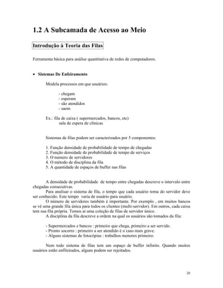 1.2 A Subcamada de Acesso ao Meio

Introdução à Teoria das Filas

Ferramenta básica para análise quantitativa de redes de computadores.


• Sistemas De Enfeiramento

       Modela processos em que usuários:

              - chegam
              - esperam
              - são atendidos
              - saem

       Ex.: fila de caixa ( supermercados, bancos, etc)
               sala de espera de clínicas


       Sistemas de filas podem ser caracterizados por 5 componentes:

       1. Função densidade de probabilidade de tempo de chegadas
       2. Função densidade de probabilidade de tempo de serviços
       3. O numero de servidores
       4. O método de disciplina da fila
       5. A quantidade de espaços de buffer nas filas


       A densidade de probabilidade de tempo entre chegadas descreve o intervalo entre
chegadas consecutivas.
       Para analisar o sistema de fila, o tempo que cada usuário toma do servidor deve
ser conhecido. Este tempo varia de usuário para usuário.
       O número de servidores também é importante. Por exemplo , em muitos bancos
se vê uma grande fila única para todos os clientes (multi-servidor). Em outros, cada caixa
tem sua fila própria. Temos aí uma coleção de filas de servidor único.
       A disciplina da fila descreve a ordem na qual os usuários são tomados da fila:

       - Supermercados e bancos : primeiro que chega, primeiro a ser servido.
       - Pronto socorro : primeiro a ser atendido é o caso mais grave.
       - Alguns sistemas de fotocópias : trabalhos menores primeiro.

       Nem todo sistema de filas tem um espaço de buffer infinito. Quando muitos
usuários estão enfileirados, alguns podem ser rejeitados.




                                                                                       26
 