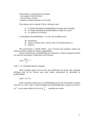 Nossa análise se concentrará em sistemas :
       - com espaço de buffer infinito
       - com um único servidor
       - primeiro a chegar, primeiro a ser servido

       Para sistemas com a notação A/B/m é utilizada, onde :

                 A : é a função densidade de probabilidade do tempo entre chegadas.
                 B : é a função densidade de probabilidade do tempo de serviço
                 m : é o número de servidores.

       As densidades de probabilidades ( A e B) são escolhidas entre :

                 M : exponencial
                 D : todos os usuários têm o mesmo valor ( D de determinístico )
                 G : genérico

       Nós assumiremos o modelo M/M/1 , que é razoável para qualquer sistema que
tenha um número grande de usuários independentes.
       Nestas circunstancias, a probabilidade de exatamente n usuários chegarem durante
um intervalo de duração t é dado pela Lie de Poisson :

               (λ t ) n − λ t
       Pn (t)=         e
                 n!

onde λ é a velocidade média de chegada.

       Deste resultado pode-se provar que uma distribuição de tempo entre chegadas
definidas pela lei de Poisson gera uma função exponencial de densidade de
probabilidades.

       a(t)dt = λe − λt dt

        Pode-se também mostrar que se a probabilidade de serviços terminando em algum
intervalo ∆t é µ∆t , então a função densidade de probabilidade para o tempo de serviço é
                                         1
µe −µt com o tempo médio de serviço de        segundos por usuário.
                                         µ




                                                                                      27
 