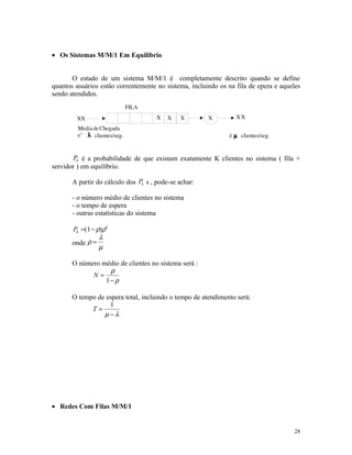 • Os Sistemas M/M/1 Em Equilíbrio


       O estado de um sistema M/M/1 é completamente descrito quando se define
quantos usuários estão correntemente no sistema, incluindo os na fila de epera e aqueles
sendo atendidos.




       Pk é a probabilidade de que existam exatamente K clientes no sistema ( fila +
servidor ) em equilíbrio.

       A partir do cálculo dos Pk s , pode-se achar:

       - o número médio de clientes no sistema
       - o tempo de espera
       - outras estatísticas do sistema

       Pk =(1 − ρ)ρ k
                 λ
       onde ρ =
                 µ

       O número médio de clientes no sistema será :
                  ρ
             N=
                 1− ρ

       O tempo de espera total, incluindo o tempo de atendimento será:
                   1
             T=
                 µ−λ




• Redes Com Filas M/M/1


                                                                                      28
 