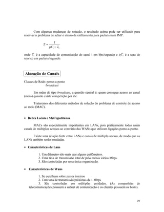 Com algumas mudanças de notação, o resultado acima pode ser utilizado para
resolver o problema de achar o atrazo de enfilamento para packets num IMP.

                        1
              Ti =
                     µCi − λ i

onde Ci é a capacidade de comunicação do canal i em bits/segundo e µCi é a taxa de
serviço em packets/segundo.



Alocação de Canais
Classes de Rede: ponto-a-ponto
                broadcast

       Em redes do tipo broadcast, a questão central é: quem consegue acesso ao canal
(meio) quando existe competição por ele.

       Trataremos dos diferentes métodos de solução do problema do controle de acesso
ao meio (MAC).


• Redes Locais e Metropolitanas

       MACs são especialmente importantes em LANs, pois praticamente todas usam
canais de múltiplos acessos ao contrário das WANs que utilizam ligações ponto-a-ponto.

      Existe uma relação forte entre LANs e canais de múltiplo acesso, de modo que as
LANs também serão estudadas.

• Características de Lans

          1. Um diâmetro não mais que alguns quilômetros.
          2. Uma taxa de transmissão total de pelo menos vários Mbps.
          3. São controladas por uma única organização.

•   Características de Wans

           1. Se espalham sobre países inteiros
           2. Tem taxa de transmissão próximas de 1 Mbps
           3. São controladas por múltiplas entidades. (As companhias de
    telecomunicações possuem a subnet de comunicação e os clientes possuem os hosts).



                                                                                    29
 
