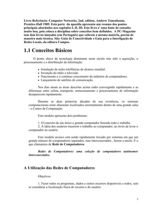 Livro Referência: Computer Networks, 2nd. edition, Andrew Tanenbaum,
Prentice-Hall 1989. Esta parte da apostila apresenta um resumo dos pontos
principais abordados nos capítulos I, II, III. Este livro e' uma fonte de consulta
muito boa, pois coloca a disciplina sobre conceitos bem definidos. A PC-Magazine
tem dois livros lançados (em Português) que cobrem a mesma matéria, porém de
maneira mais técnica. São: Guia de Conectividade e Guia para a Interligação de
Redes Locais, da editora Campos.

1.1 Conceitos Básicos
       O ponto chave da tecnologia dominante neste século tem sido a aquisição, o
processamento e a distribuição da informação.

          •   Instalação de redes telefônicas de alcance mundial.
          •   Invenção do rádio e televisão.
          •   Nascimento e o contínuo crescimento da indústria de computadores.
          •   Lançamento de satélites de comunicação.

          Nos dias atuais as áreas descritas acima estão convergindo rapidamente e as
   diferenças entre coleta, transporte, armazenamento e processamento de informação
   desaparecem rapidamente.

          Durante as duas primeiras décadas de sua existência, os sistemas
   computacionais eram altamente localizados (normalmente dentro de uma grande sala)
   - o Centro de Computação.

          Este modelo apresenta dois problemas:

         1. O conceito de um único e grande computador fazendo todo o trabalho
         2. A idéia dos usuários trazerem o trabalho ao computador, ao invés de levar o
   computador ao usuário

          Este modelo arcaico está sendo rapidamente trocado por sistemas em que um
   grande número de computadores separados, mas interconectados , fazem a tarefa. É o
   que chamamos de Rede de Computadores.

          Redes de Computadores: uma coleção de computadores autônomos
   interconectados.



A Utilização das Redes de Computadores

          Objetivos:

          1. Fazer todos os programas, dados e outros recursos disponíveis a todos, sem
   se considerar a localização física do recurso e do usuário.


                                                                                      3
 