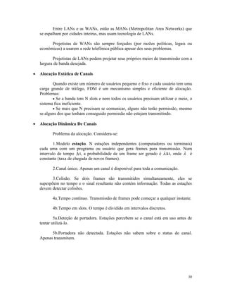 Entre LANs e as WANs, estão as MANs (Metropolitan Area Networks) que
    se espalham por cidades inteiras, mas usam tecnologia de LANs.

          Projetistas de WANs são sempre forçados (por razões políticas, legais ou
    econômicas) a usarem a rede telefônica pública apesar dos seus problemas.

           Projetistas de LANs podem projetar seus próprios meios de transmissão com a
    largura de banda desejada.

•   Alocação Estática de Canais

           Quando existe um número de usuários pequeno e fixo e cada usuário tem uma
    carga grande de tráfego, FDM é um mecanismo simples e eficiente de alocação.
    Problemas:
           • Se a banda tem N slots e nem todos os usuários precisam utilizar o meio, o
    sistema fica ineficiente.
           • Se mais que N precisam se comunicar, alguns não terão permissão, mesmo
    se alguns dos que tenham conseguido permissão não estejam transmitindo.

•   Alocação Dinâmica De Canais

           Problema da alocação. Considera-se:

            1.Modelo estação. N estações independentes (computadores ou terminais)
    cada uma com um programa ou usuário que gera frames para transmissão. Num
    intervalo de tempo ∆ t, a probabilidade de um frame ser gerado é λ∆ t, onde λ é
    constante (taxa de chegada de novos frames).

           2.Canal único. Apenas um canal é disponível para toda a comunicação.

           3.Colisão. Se dois frames são transmitidos simultaneamente, eles se
    superpõem no tempo e o sinal resultante não contém informação. Todas as estações
    devem detectar colisões.

           4a.Tempo contínuo. Transmissão de frames pode começar a qualquer instante.

           4b.Tempo em slots. O tempo é dividido em intervalos discretos.

            5a.Deteção de portadora. Estações percebem se o canal está em uso antes de
    tentar utilizá-lo.

          5b.Portadora não detectada. Estações não sabem sobre o status do canal.
    Apenas transmitem.




                                                                                    30
 