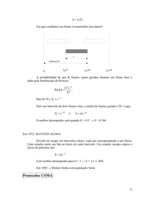 S = G P0

         Em que condições um frame é transmitido sem danos?




         A probabilidade de que K frames sejam gerados durante um frame time é
  dado pela distribuição de Poisson:

                                 G K e−G
                       Pr[ K]=
                                   K!

         Para K=0 e P0 = e −G

         Para um intervalo de dois frames time, a média de frames gerada é 2G. Logo,

                        P0 = e −2G   e       S = Ge −2G

         O melhor desempenho será quando G = 0.5 → S = 0.184



Em 1972: SLOTTED ALOHA

          Divisão do tempo em intervalos (slots), cada um correspondendo a um frame.
  Uma estação emite um bip no início de cada intervalo. Um usuário sempre espera o
  início do próximo slot.

                       S = Ge −G

         Com melhor desempenho para G = 1 → S = 1/e ≅ 40%

         Em 1985 → Slotted Aloha com população finita

Protocolos CSMA


                                                                                   32
 
