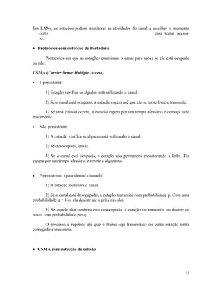 Em LANs, as estações podem monitorar as atividades do canal e escolher o momento
  certo                                                        para tentar acessá-
  lo.

• Protocolos com detecção de Portadora

       Protocolos em que as estações examinam o canal para saber se ele está ocupado
ou não.

CSMA (Carrier Sense Multiple Access)

•   1-persistente:

       1) Estação verifica se alguém está utilizando o canal.

       2) Se o canal está ocupado, a estação espera até que ele se torne livre e transmite.

      3) Se uma colisão ocorre, a estação espera por um tempo aleatório e começa tudo
novamente.

•   Não-persistente:

       1) A estação verifica se alguém está utilizando o canal.

       2) Se desocupado, envia.

       3) Se o canal está ocupado, a estação não permanece monitorando a linha. Ela
espera por um tempo aleatório e repete o algoritmo.


•   P-persistente: (para slotted channels)

       1) A estação monitora o canal.

       2) Se o canal está desocupado, a estação transmite com probabilidade p. Com uma
probabilidade q = 1-p, ela desiste até o próximo slot.

       3) Se aquele slot também está desocupado, a estação ou transmite ou desiste de
novo, com probabilidade p e q.

      O processo é repetido até que o frame seja transmitido ou outra estação tenha
começado a transmitir.



• CSMA com detecção de colisão




                                                                                          33
 