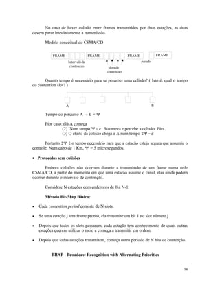 No caso de haver colisão entre frames transmitidos por duas estações, as duas
devem parar imediatamente a transmissão.

       Modelo conceitual do CSMA/CD




       Quanto tempo é necessário para se perceber uma colisão? ( Isto é, qual o tempo
do contention slot? )




       Tempo do percurso A → B = Ψ

       Pior caso: (1) A começa
                 (2) Num tempo Ψ − ε B começa e percebe a colisão. Pára.
                 (3) O efeito da colisão chega a A num tempo 2Ψ − ε

       Portanto 2Ψ é o tempo necessário para que a estação esteja segura que assumiu o
controle. Num cabo de 1 Km, Ψ = 5 microsegundos.

• Protocolos sem colisões

       Embora colisões não ocorram durante a transmissão de um frame numa rede
CSMA/CD, a partir do momento em que uma estação assume o canal, elas ainda podem
ocorrer durante o intervalo de contenção.

       Considere N estações com endereços de 0 a N-1.

       Método Bit-Map Básico:

•   Cada contention period consiste de N slots.

•   Se uma estação j tem frame pronto, ela transmite um bit 1 no slot número j.

•   Depois que todos os slots passarem, cada estação tem conhecimento de quais outras
    estações querem utilizar o meio e começa a transmitir em ordem.

•   Depois que todas estações transmitem, começa outro período de N bits de contenção.


           BRAP - Broadcast Recognition with Alternating Priorities


                                                                                    34
 