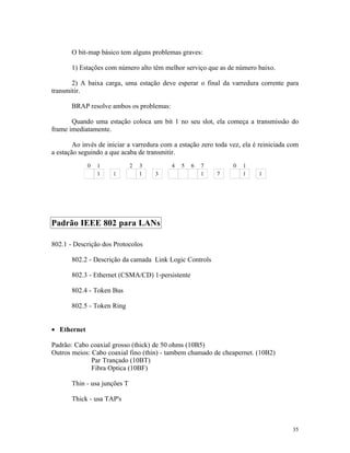 O bit-map básico tem alguns problemas graves:

       1) Estações com número alto têm melhor serviço que as de número baixo.

       2) A baixa carga, uma estação deve esperar o final da varredura corrente para
transmitir.

       BRAP resolve ambos os problemas:

       Quando uma estação coloca um bit 1 no seu slot, ela começa a transmissão do
frame imediatamente.

        Ao invés de iniciar a varredura com a estação zero toda vez, ela é reiniciada com
a estação seguindo a que acaba de transmitir.




Padrão IEEE 802 para LANs

802.1 - Descrição dos Protocolos

       802.2 - Descrição da camada Link Logic Controls

       802.3 - Ethernet (CSMA/CD) 1-persistente

       802.4 - Token Bus

       802.5 - Token Ring


• Ethernet

Padrão: Cabo coaxial grosso (thick) de 50 ohms (10B5)
Outros meios: Cabo coaxial fino (thin) - tambem chamado de cheapernet. (10B2)
              Par Trançado (10BT)
              Fibra Optica (10BF)

       Thin - usa junções T

       Thick - usa TAP's



                                                                                      35
 