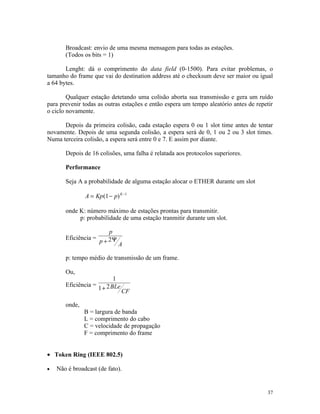 Broadcast: envio de uma mesma mensagem para todas as estações.
       (Todos os bits = 1)

       Lenght: dá o comprimento do data field (0-1500). Para evitar problemas, o
tamanho do frame que vai do destination address até o checksum deve ser maior ou igual
a 64 bytes.

        Qualquer estação detetando uma colisão aborta sua transmissão e gera um ruído
para prevenir todas as outras estações e então espera um tempo aleatório antes de repetir
o ciclo novamente.

      Depois da primeira colisão, cada estação espera 0 ou 1 slot time antes de tentar
novamente. Depois de uma segunda colisão, a espera será de 0, 1 ou 2 ou 3 slot times.
Numa terceira colisão, a espera será entre 0 e 7. E assim por diante.

       Depois de 16 colisões, uma falha é relatada aos protocolos superiores.

       Performance

       Seja A a probabilidade de alguma estação alocar o ETHER durante um slot

               A = Kp (1 − p) K −1

       onde K: número máximo de estações prontas para transmitir.
            p: probabilidade de uma estação tranmitir durante um slot.

                          p
       Eficiência =
                      p + 2Ψ   A

       p: tempo médio de transmissão de um frame.

       Ou,
                            1
       Eficiência =      2 BLe
                      1+         CF

       onde,
               B = largura de banda
               L = comprimento do cabo
               C = velocidade de propagação
               F = comprimento do frame


• Token Ring (IEEE 802.5)

•   Não é broadcast (de fato).


                                                                                      37
 