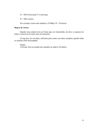 D = 200 m/microseg.*1/x microseg.

       D = 200/x metros

       Por exemplo, numa rede rodando a 10 Mbps: D = 20 metros.

Regras de Acesso

       Quando uma estação tem um frame para ser transmitido, ela deve se apossar do
token e removê-lo do anel, antes de transmitir.

        O ring deve ter um delay suficiente para conter um token completo quando todas
as estações estão desocupadas.

       Modos:
       A-Escuta: bits na entrada são copiados na saída (1 bit delay)




                                                                                   39
 