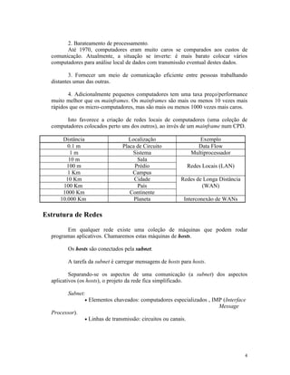 2. Barateamento de processamento.
        Até 1970, computadores eram muito caros se comparados aos custos de
  comunicação. Atualmente, a situação se inverte: é mais barato colocar vários
  computadores para análise local de dados com transmissão eventual destes dados.

          3. Fornecer um meio de comunicação eficiente entre pessoas trabalhando
  distantes umas das outras.

         4. Adicionalmente pequenos computadores tem uma taxa preço/performance
  muito melhor que os mainframes. Os mainframes são mais ou menos 10 vezes mais
  rápidos que os micro-computadores, mas são mais ou menos 1000 vezes mais caros.

        Isto favorece a criação de redes locais de computadores (uma coleção de
  computadores colocados perto uns dos outros), ao invés de um mainframe num CPD.

      Distância                      Localização                      Exemplo
        0.1 m                      Placa de Circuito                 Data Flow
         1m                            Sistema                     Multiprocessador
        10 m                             Sala
       100 m                            Prédio                    Redes Locais (LAN)
        1 Km                           Campus
       10 Km                            Cidade              Redes de Longa Distância
      100 Km                             País                       (WAN)
      1000 Km                         Continente
     10.000 Km                          Planeta               Interconexão de WANs

Estrutura de Redes

        Em qualquer rede existe uma coleção de máquinas que podem rodar
  programas aplicativos. Chamaremos estas máquinas de hosts.

         Os hosts são conectados pela subnet.

         A tarefa da subnet é carregar mensagens de hosts para hosts.

          Separando-se os aspectos de uma comunicação (a subnet) dos aspectos
  aplicativos (os hosts), o projeto da rede fica simplificado.

         Subnet:
                •   Elementos chaveados: computadores especializados , IMP (Interface
                                                                         Message
  Processor).
                •   Linhas de transmissão: circuitos ou canais.




                                                                                       4
 