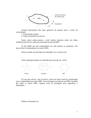 Existem basicamente dois tipos genéricos de projetos para a subnet de
comunicação:
      1. Canais ponto-a-ponto
      2. Canais de difusão (broadcast)

        Numa subnet ponto-a-ponto, a rede contém inúmeros cabos (ou linhas
telefônicas privativas), cada um conectando um par de IMPs.

      Se dois IMPs que não compartilham um cabo querem se comunicar, eles
devem fazê-lo indiretamente via outros IMPs.

      Subnets usando este princípio são chamadas store-and-forward.



      Várias topologias podem ser utilizadas para este tipo de subnet.




       No caso das subnets tipo broadcast, existe um único canal de comunicação
que é compartilhado por todos IMPs. Uma mensagem enviada por um IMP é recebida
por todos os outros IMPs. Alguma coisa na mensagem deve especificar o
destinatário.




      Podem ser baseadas em:




                                                                              5
 