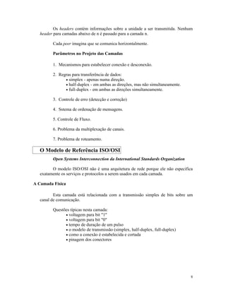 Os headers contém informações sobre a unidade a ser transmitida. Nenhum
   header para camadas abaixo de n é passado para a camada n.

         Cada peer imagina que se comunica horizontalmente.

         Parâmetros no Projeto das Camadas

         1. Mecanismos para estabelecer conexão e desconexão.

         2. Regras para transferência de dados:
               • simplex - apenas numa direção.
               • half-duplex - em ambas as direções, mas não simultaneamente.
               • full-duplex - em ambas as direções simultaneamente.

         3. Controle de erro (detecção e correção)

         4. Sstema de ordenação de mensagens.

         5. Controle de Fluxo.

         6. Problema da multiplexação de canais.

         7. Problema de roteamento.

   O Modelo de Referência ISO/OSI
         Open Systems Interconnection da International Standards Organization

         O modelo ISO/OSI não é uma arquitetura de rede porque ele não especifica
   exatamente os serviços e protocolos a serem usados em cada camada.

A Camada Física

          Esta camada está relacionada com a transmissão simples de bits sobre um
   canal de comunicação.

         Questões típicas nesta camada:
               • voltagem para bit "1"
               • voltagem para bit "0"
               • tempo de duração de um pulso
               • o modelo de transmissão (simplex, half-duplex, full-duplex)
               • como a conexão é estabelecida e cortada
               • pinagem dos conectores




                                                                                8
 