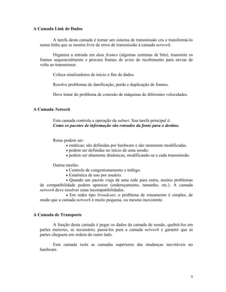 A Camada Link de Dados

          A tarefa desta camada é tornar um sistema de transmissão cru e transformá-lo
   numa linha que se mostra livre de erros de transmissão à camada network.

           Organiza a entrada em data frames (algumas centenas de bits), transmite os
   frames sequencialmente e procura frames de aviso de recebimento para enviar de
   volta ao transmissor.

          Coloca sinalizadores de início e fim de dados.

          Resolve problemas de danificação, perda e duplicação de frames.

          Deve tratar do problema de conexão de máquinas de diferentes velocidades.


A Camada Network

          Esta camada controla a operação da subnet. Sua tarefa principal é:
          Como os pacotes de informação são roteados da fonte para o destino.


          Rotas podem ser:
                 • estáticas: são definidas por hardware e são raramente modificadas.
                 • podem ser definidas no início de uma sessão.
                 • podem ser altamente dinâmicas, modificando-se a cada transmissão.

         Outras tarefas:
                 • Controle de congestionamento e tráfego.
                 • Estatística de uso por usuário.
                 • Quando um pacote viaja de uma rede para outra, muitos problemas
   de compatibilidade podem aparecer (endereçamento, tamanho, etc.). A camada
   network deve resolver estas incompatibilidades.
                 • Em redes tipo broadcast, o problema de roteamento é simples, de
   modo que a camada network é muito pequena, ou mesmo inexistente.


A Camada de Transporte

           A função desta camada é pegar os dados da camada de sessão, quebrá-los em
   partes menores, se necessário, passá-los para a camada network e garantir que as
   partes cheguem em ordem do outro lado.

         Esta camada isola as camadas superiores das mudanças inevitáveis no
   hardware.




                                                                                        9
 